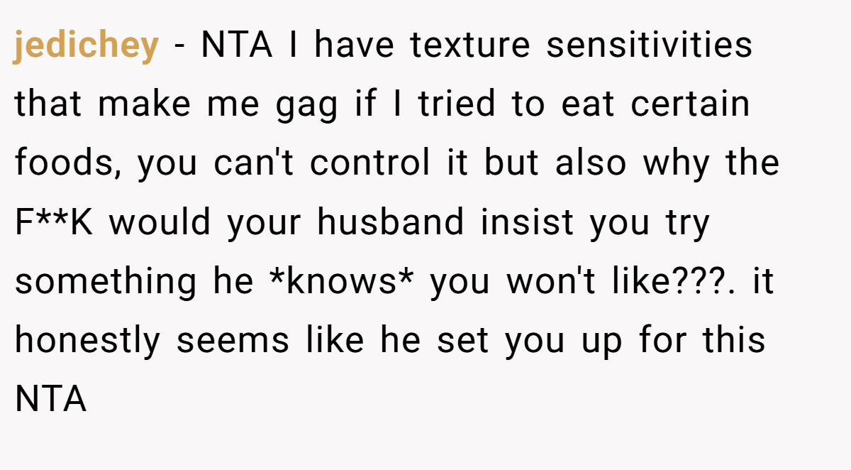 jedichey − NTA I have texture sensitivities that make me gag if I tried to eat certain foods, you can't control it but also why the F**K would your husband insist you try something he *knows* you won't like???. it honestly seems like he set you up for this NTA