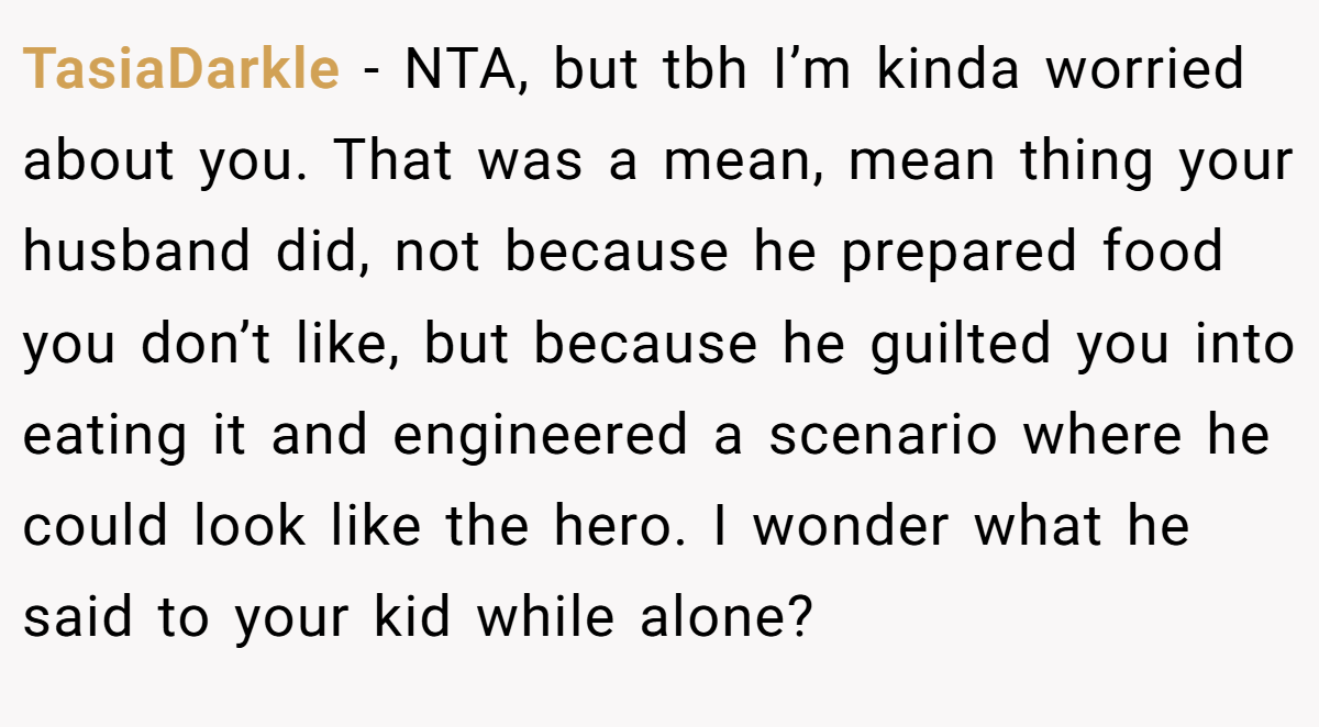 TasiaDarkle − NTA, but tbh I’m kinda worried about you. That was a mean, mean thing your husband did, not because he prepared food you don’t like, but because he guilted you into eating it and engineered a scenario where he could look like the hero. I wonder what he said to your kid while alone?