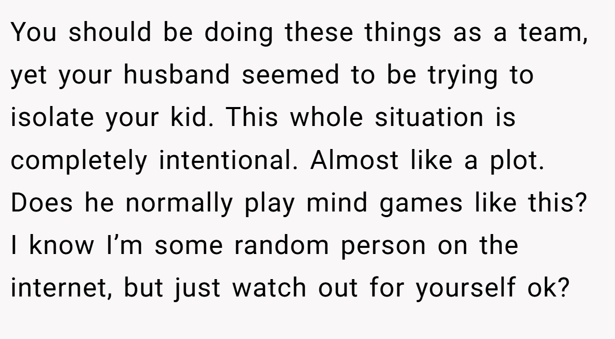 You should be doing these things as a team, yet your husband seemed to be trying to isolate your kid. This whole situation is completely intentional. Almost like a plot. Does he normally play mind games like this? I know I’m some random person on the internet, but just watch out for yourself ok?