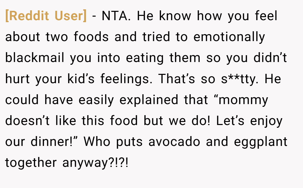 [Reddit User] − NTA. He know how you feel about two foods and tried to emotionally blackmail you into eating them so you didn’t hurt your kid’s feelings. That’s so s**tty. He could have easily explained that “mommy doesn’t like this food but we do! Let’s enjoy our dinner!” Who puts avocado and eggplant together anyway?!?!