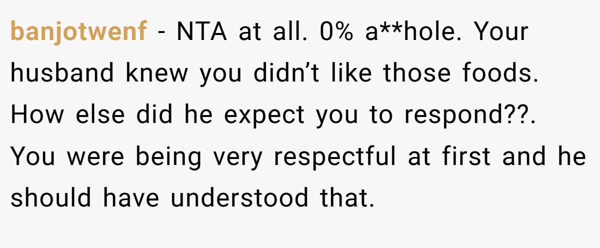 banjotwenf − NTA at all. 0% a**hole. Your husband knew you didn’t like those foods. How else did he expect you to respond??. You were being very respectful at first and he should have understood that.