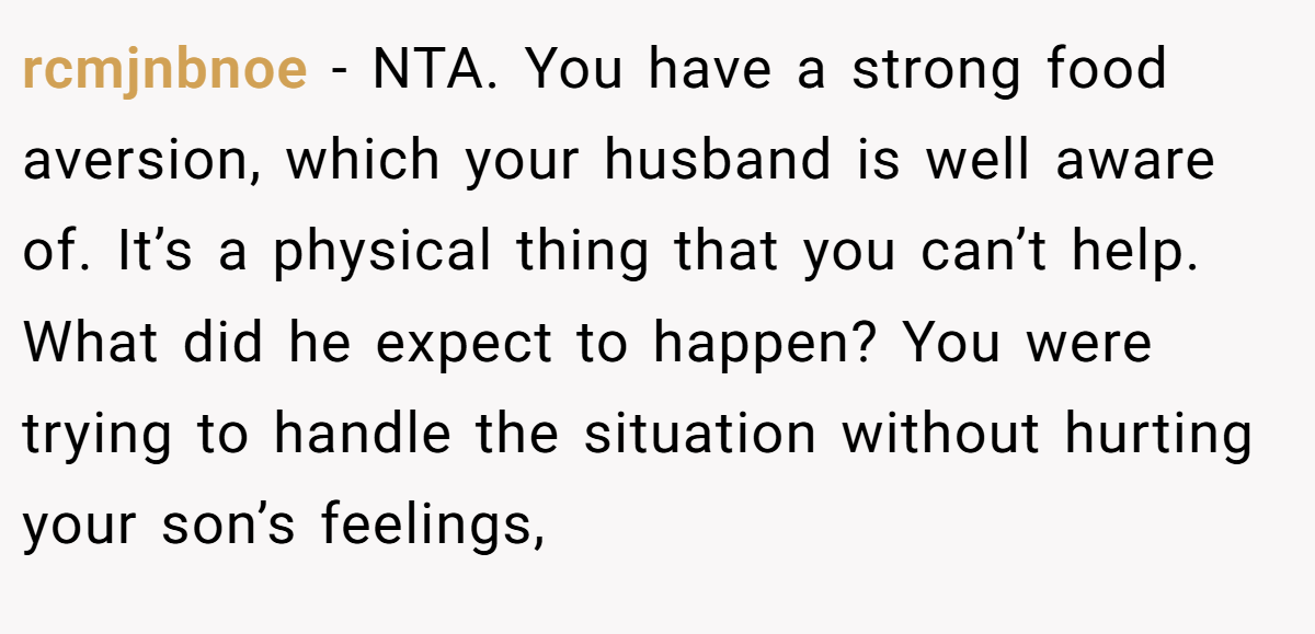 rcmjnbnoe − NTA. You have a strong food aversion, which your husband is well aware of. It’s a physical thing that you can’t help. What did he expect to happen? You were trying to handle the situation without hurting your son’s feelings,