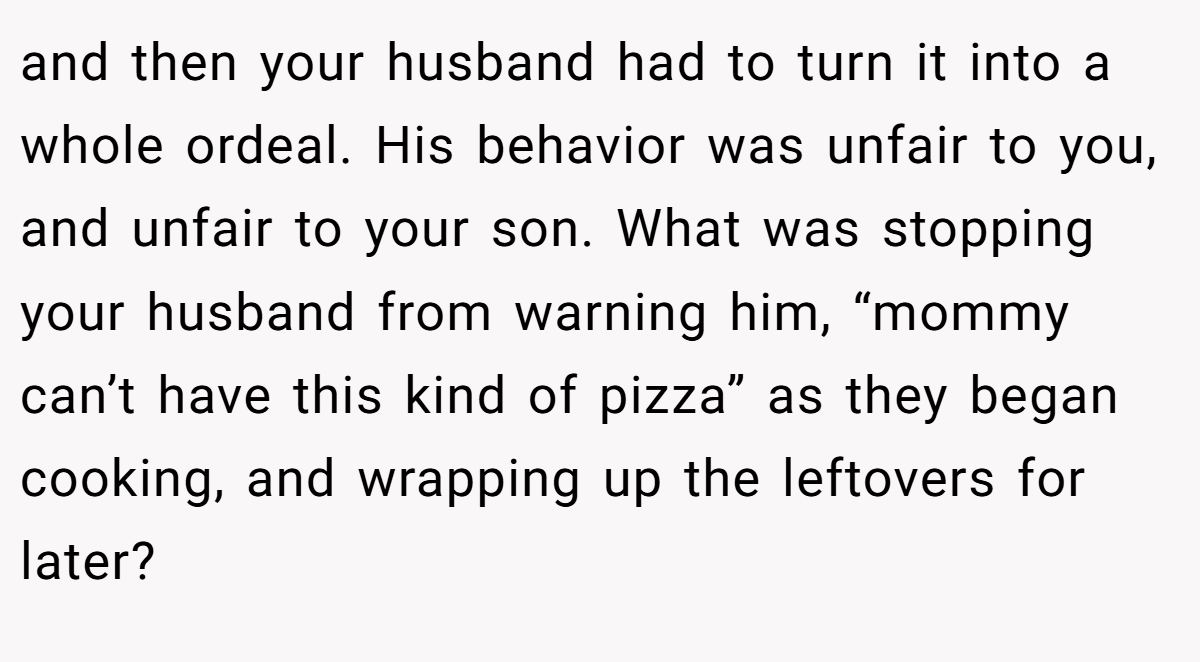 and then your husband had to turn it into a whole ordeal. His behavior was unfair to you, and unfair to your son. What was stopping your husband from warning him, “mommy can’t have this kind of pizza” as they began cooking, and wrapping up the leftovers for later?