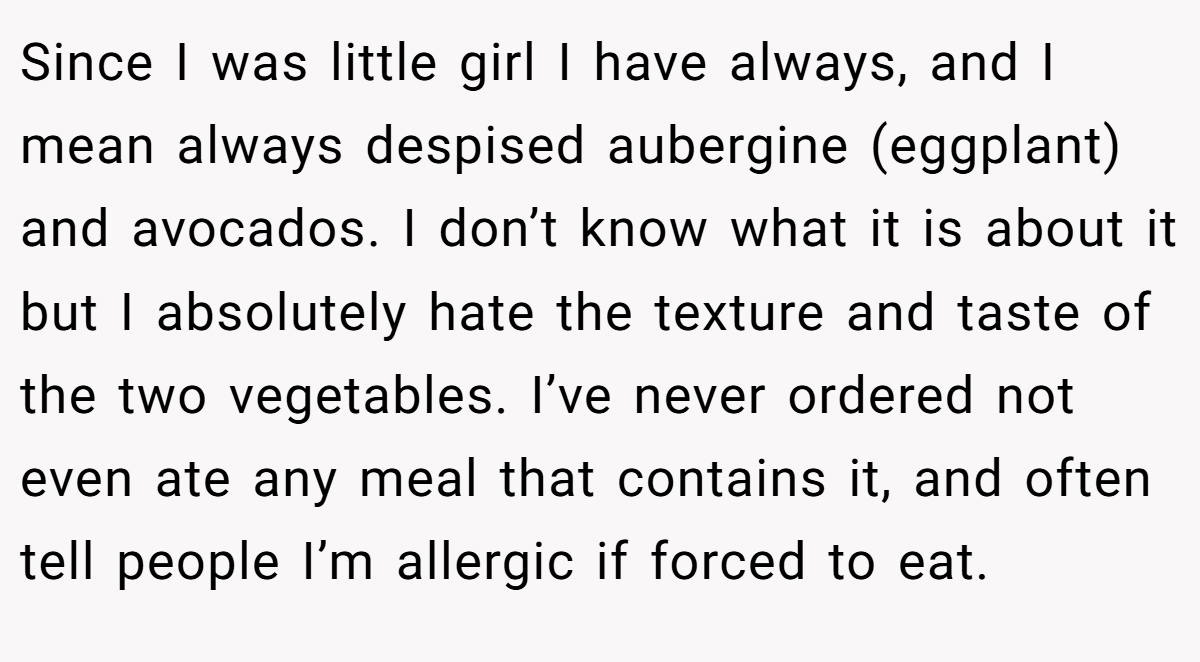 Since I was little girl I have always, and I mean always despised aubergine (eggplant) and avocados. I don’t know what it is about it but I absolutely hate the texture and taste of the two vegetables. I’ve never ordered not even ate any meal that contains it, and often tell people I’m allergic if forced to eat.