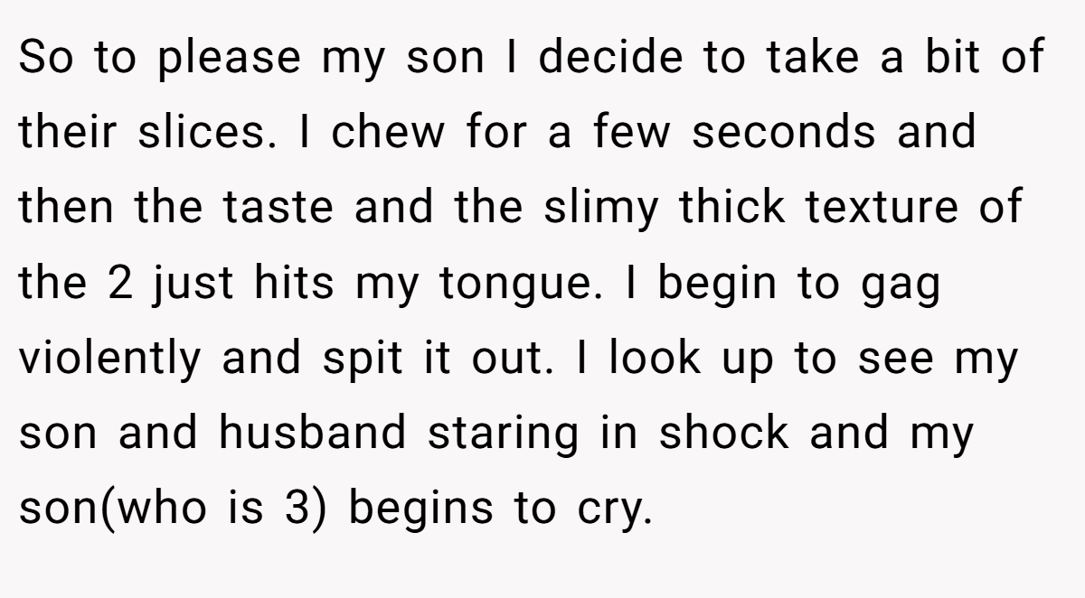 So to please my son I decide to take a bit of their slices. I chew for a few seconds and then the taste and the slimy thick texture of the 2 just hits my tongue. I begin to gag violently and spit it out. I look up to see my son and husband staring in shock and my son(who is 3) begins to cry.
