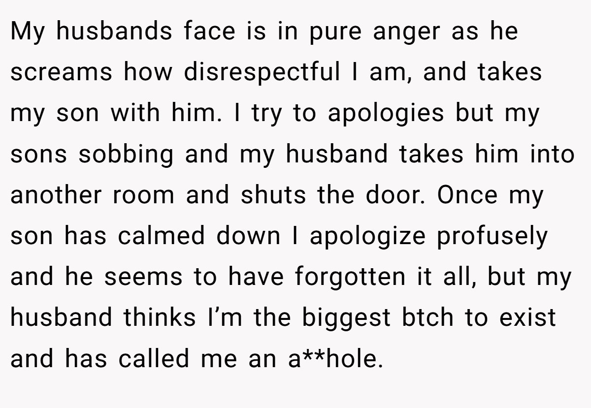 My husbands face is in pure anger as he screams how disrespectful I am, and takes my son with him. I try to apologies but my sons sobbing and my husband takes him into another room and shuts the door. Once my son has calmed down I apologize profusely and he seems to have forgotten it all, but my husband thinks I’m the biggest btch to exist and has called me an a**hole.