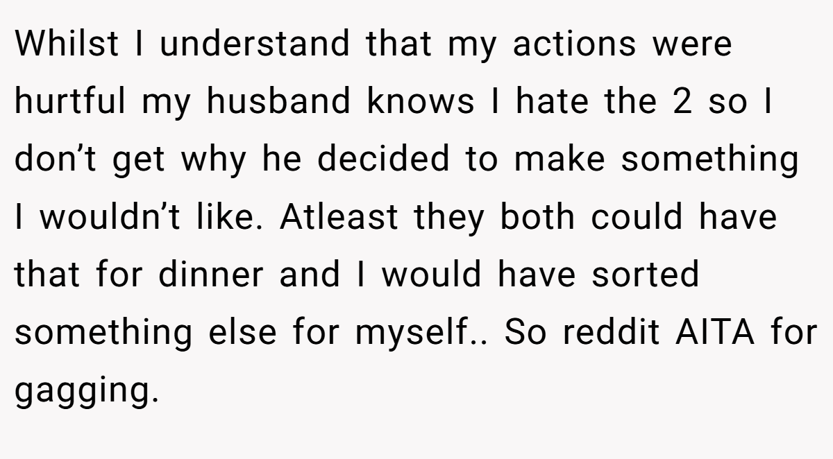 Whilst I understand that my actions were hurtful my husband knows I hate the 2 so I don’t get why he decided to make something I wouldn’t like. Atleast they both could have that for dinner and I would have sorted something else for myself.. So reddit AITA for gagging.