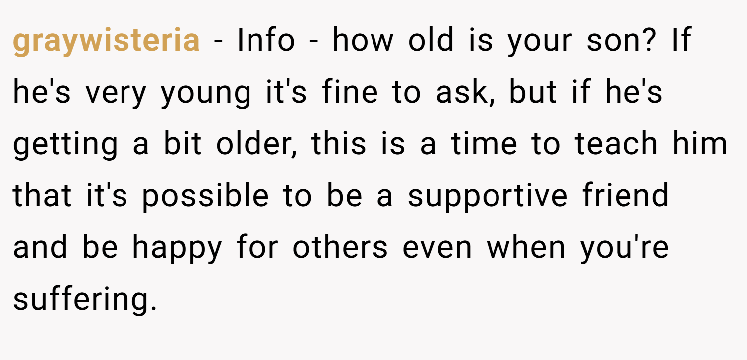 graywisteria − Info - how old is your son? If he's very young it's fine to ask, but if he's getting a bit older, this is a time to teach him that it's possible to be a supportive friend and be happy for others even when you're suffering.