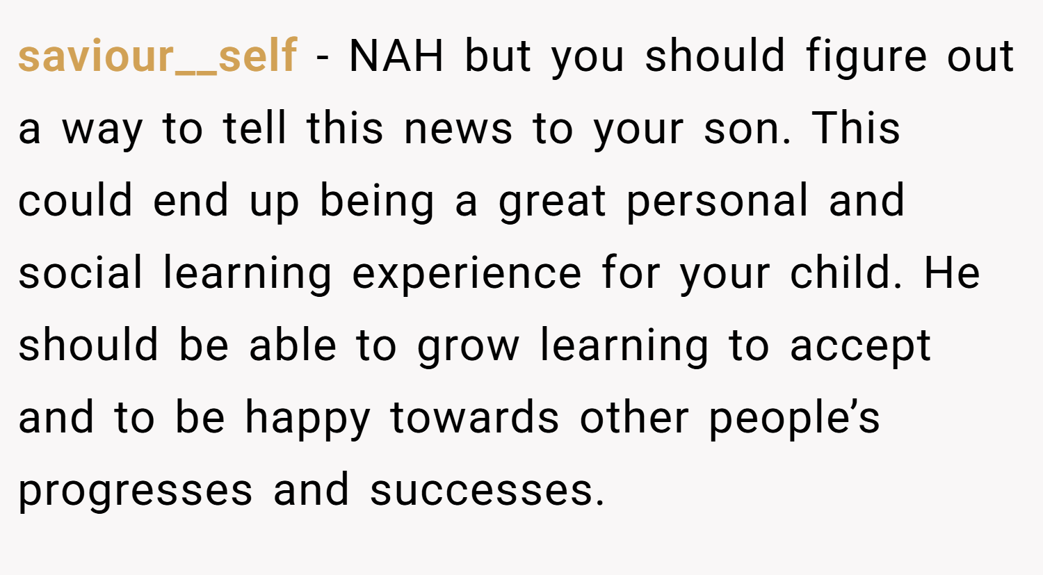 saviour__self − NAH but you should figure out a way to tell this news to your son. This could end up being a great personal and social learning experience for your child. He should be able to grow learning to accept and to be happy towards other people’s progresses and successes.