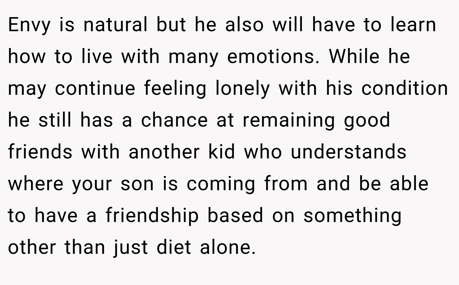 Envy is natural but he also will have to learn how to live with many emotions. While he may continue feeling lonely with his condition he still has a chance at remaining good friends with another kid who understands where your son is coming from and be able to have a friendship based on something other than just diet alone.