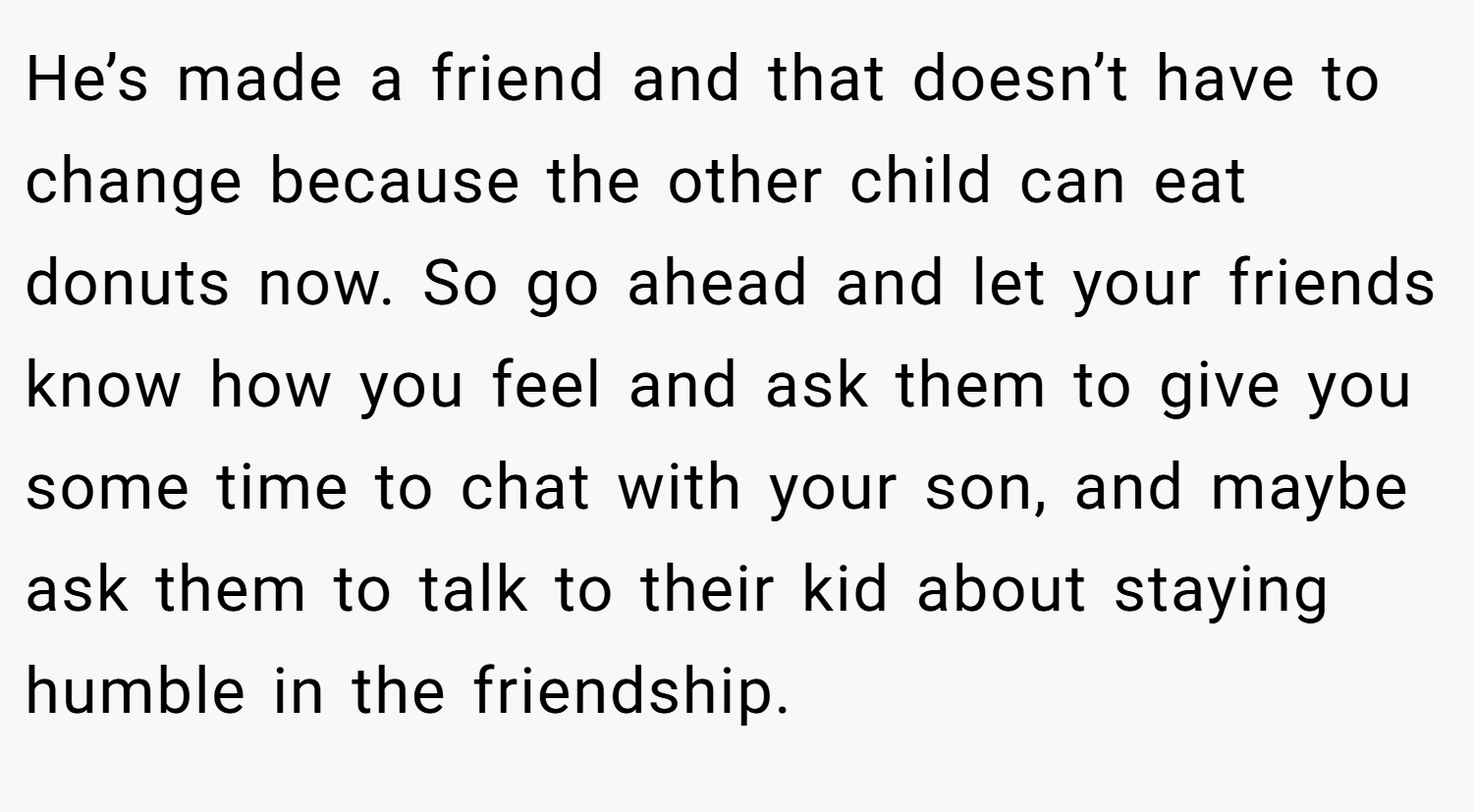He’s made a friend and that doesn’t have to change because the other child can eat donuts now. So go ahead and let your friends know how you feel and ask them to give you some time to chat with your son, and maybe ask them to talk to their kid about staying humble in the friendship.