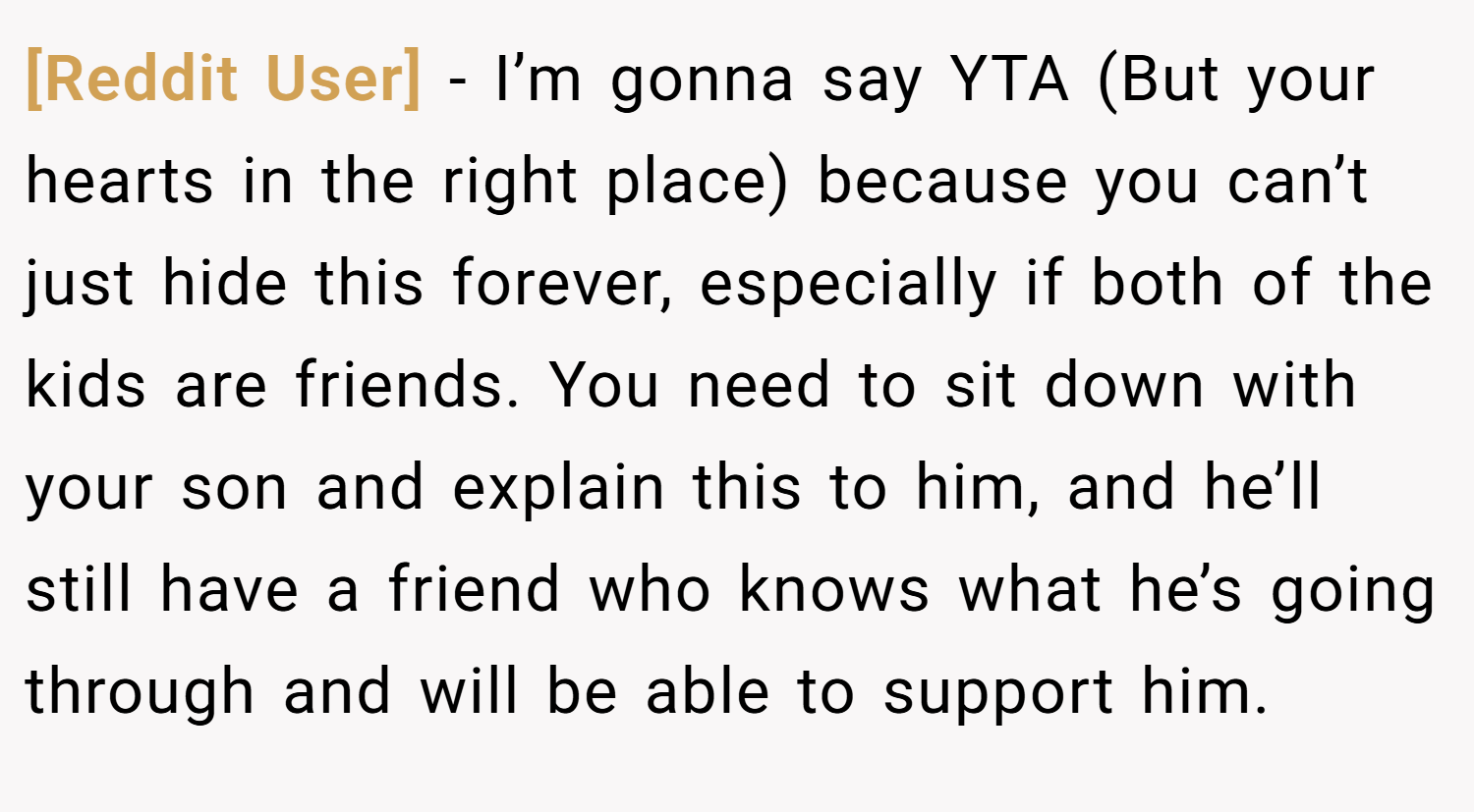 [Reddit User] − I’m gonna say YTA (But your hearts in the right place) because you can’t just hide this forever, especially if both of the kids are friends. You need to sit down with your son and explain this to him, and he’ll still have a friend who knows what he’s going through and will be able to support him.