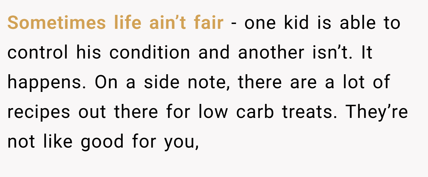 Sometimes life ain’t fair - one kid is able to control his condition and another isn’t. It happens. On a side note, there are a lot of recipes out there for low carb treats. They’re not like good for you,