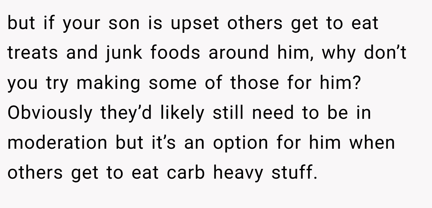 but if your son is upset others get to eat treats and junk foods around him, why don’t you try making some of those for him? Obviously they’d likely still need to be in moderation but it’s an option for him when others get to eat carb heavy stuff.
