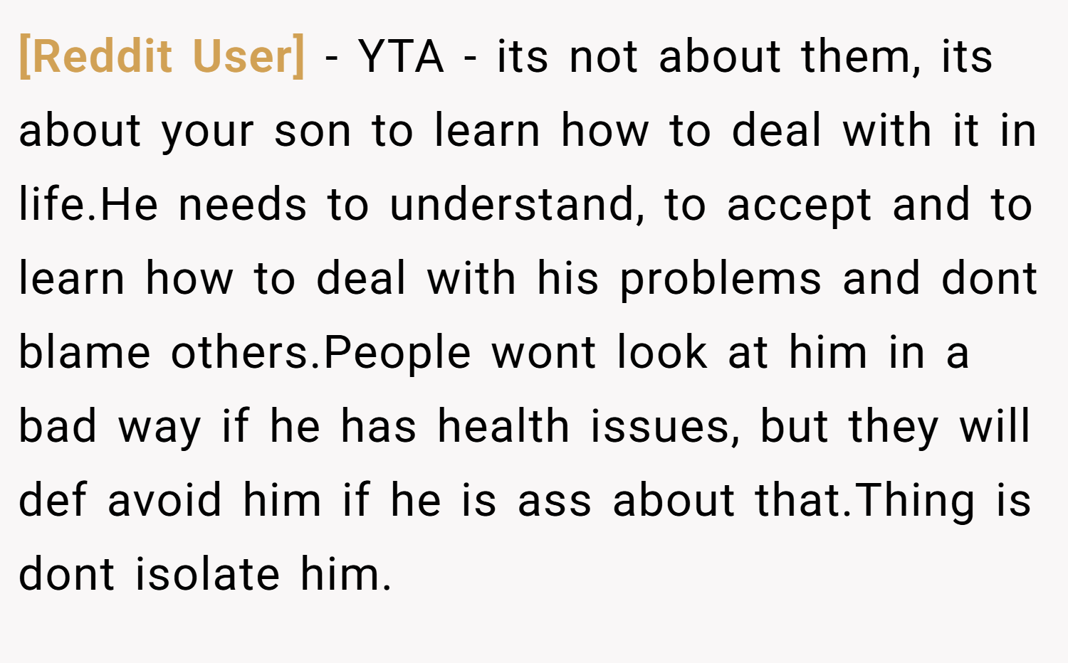 [Reddit User] − YTA - its not about them, its about your son to learn how to deal with it in life.He needs to understand, to accept and to learn how to deal with his problems and dont blame others.People wont look at him in a bad way if he has health issues, but they will def avoid him if he is ass about that.Thing is dont isolate him.