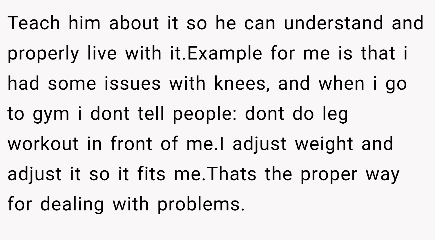 Teach him about it so he can understand and properly live with it.Example for me is that i had some issues with knees, and when i go to gym i dont tell people: dont do leg workout in front of me.I adjust weight and adjust it so it fits me.Thats the proper way for dealing with problems.