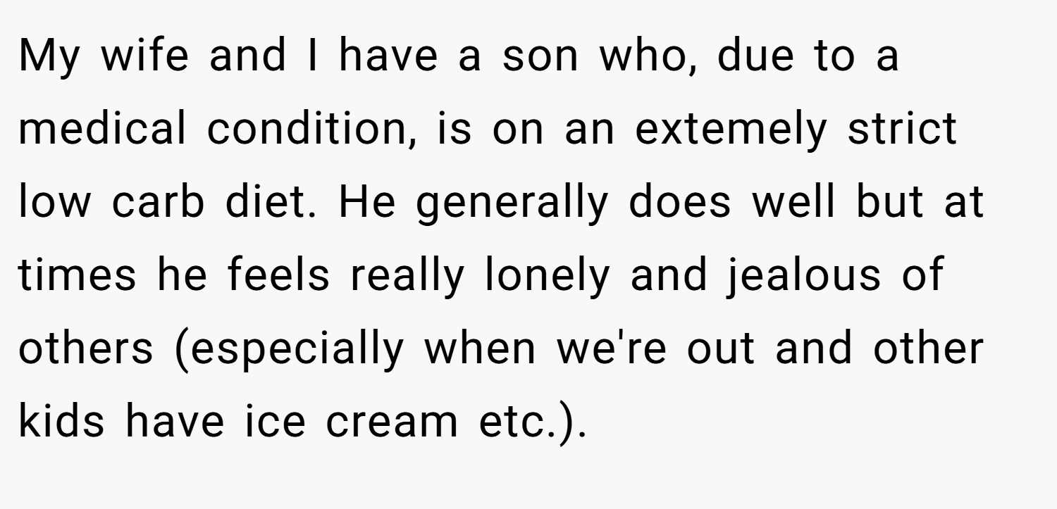 My wife and I have a son who, due to a medical condition, is on an extemely strict low carb diet. He generally does well but at times he feels really lonely and jealous of others (especially when we're out and other kids have ice cream etc.).