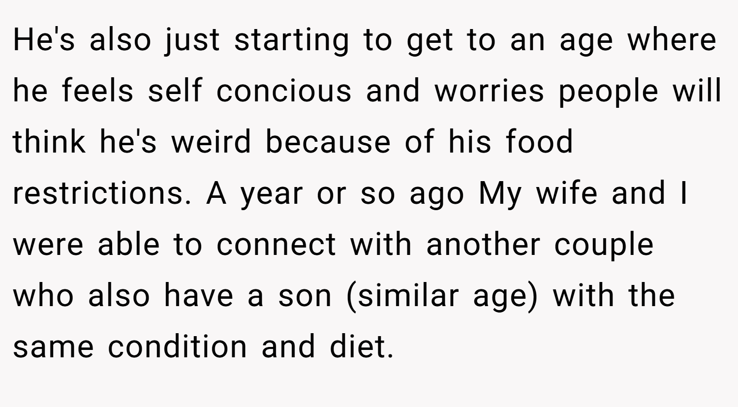He's also just starting to get to an age where he feels self concious and worries people will think he's weird because of his food restrictions. A year or so ago My wife and I were able to connect with another couple who also have a son (similar age) with the same condition and diet.