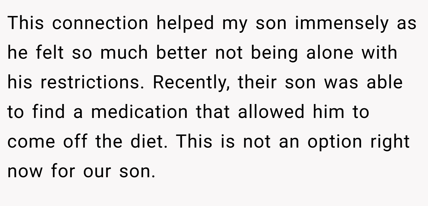 This connection helped my son immensely as he felt so much better not being alone with his restrictions. Recently, their son was able to find a medication that allowed him to come off the diet. This is not an option right now for our son.