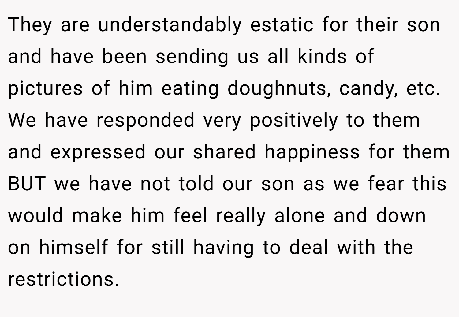They are understandably estatic for their son and have been sending us all kinds of pictures of him eating doughnuts, candy, etc. We have responded very positively to them and expressed our shared happiness for them BUT we have not told our son as we fear this would make him feel really alone and down on himself for still having to deal with the restrictions.