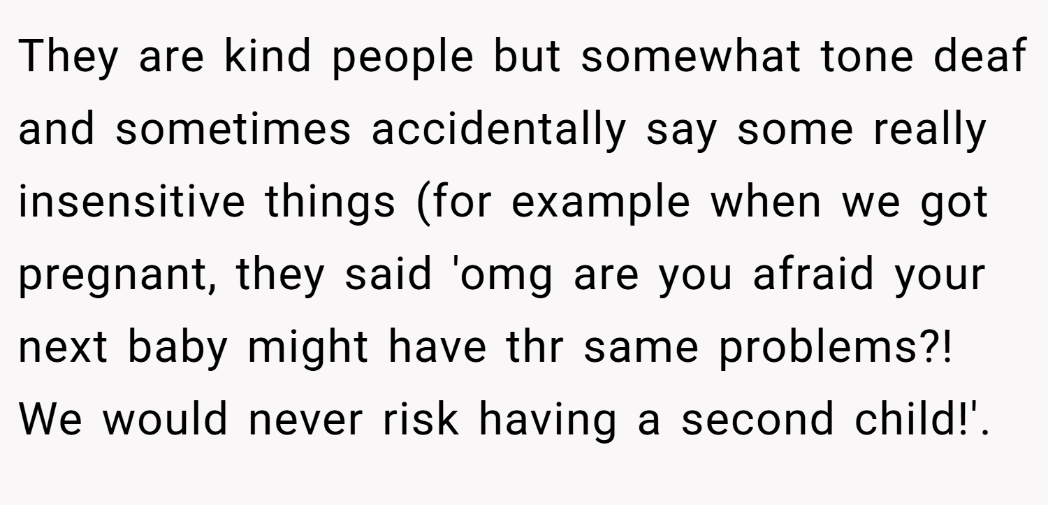 They are kind people but somewhat tone deaf and sometimes accidentally say some really insensitive things (for example when we got pregnant, they said 'omg are you afraid your next baby might have thr same problems?! We would never risk having a second child!'.
