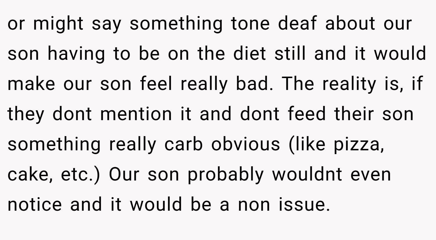 or might say something tone deaf about our son having to be on the diet still and it would make our son feel really bad. The reality is, if they dont mention it and dont feed their son something really carb obvious (like pizza, cake, etc.) Our son probably wouldnt even notice and it would be a non issue.
