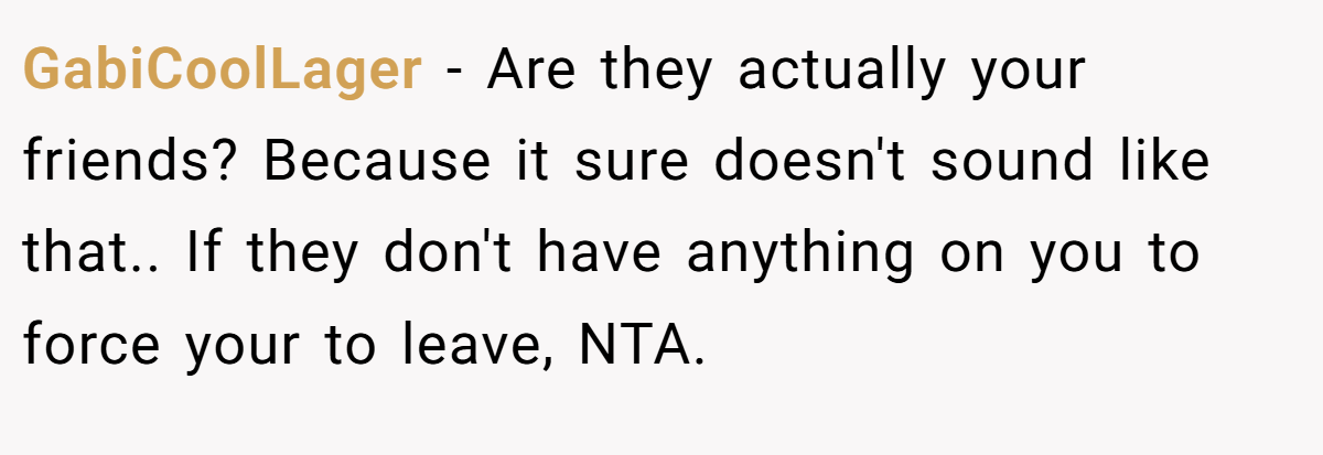 GabiCoolLager − Are they actually your friends? Because it sure doesn't sound like that.. If they don't have anything on you to force your to leave, NTA.