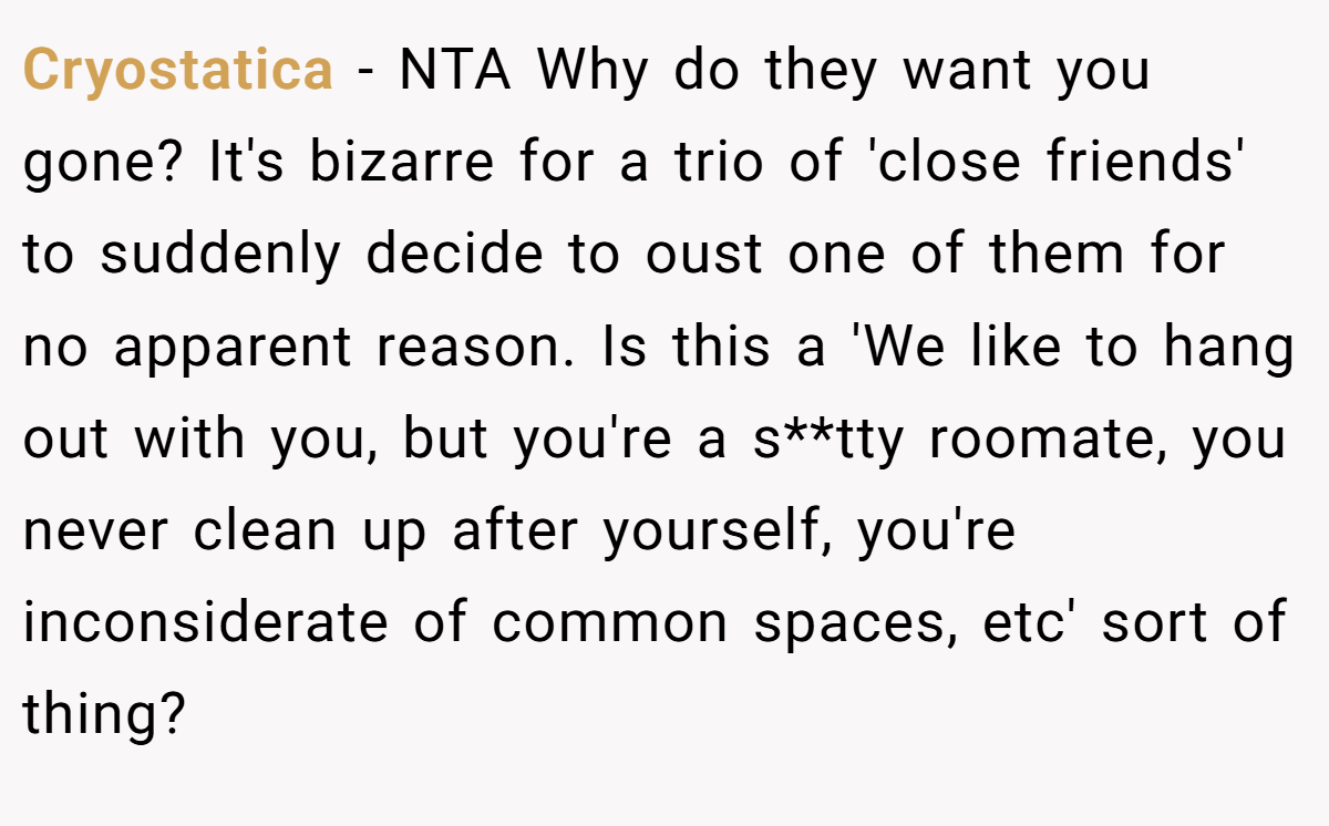 Cryostatica − NTA Why do they want you gone? It's bizarre for a trio of 'close friends' to suddenly decide to oust one of them for no apparent reason. Is this a 'We like to hang out with you, but you're a s**tty roomate, you never clean up after yourself, you're inconsiderate of common spaces, etc' sort of thing?