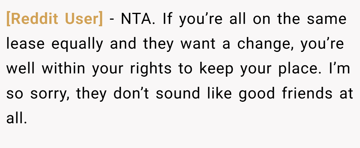 [Reddit User] − NTA. If you’re all on the same lease equally and they want a change, you’re well within your rights to keep your place. I’m so sorry, they don’t sound like good friends at all.