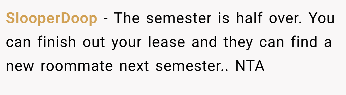 SlooperDoop − The semester is half over. You can finish out your lease and they can find a new roommate next semester.. NTA