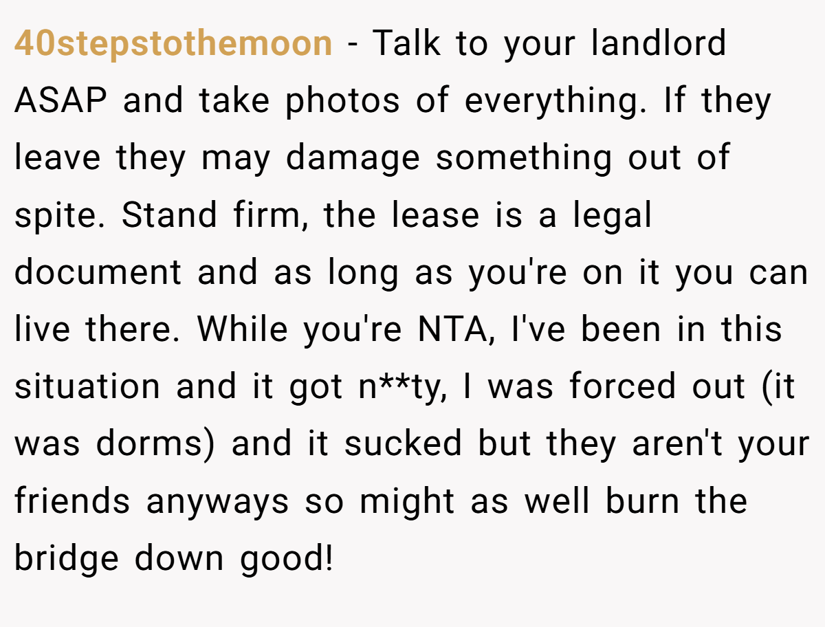 40stepstothemoon − Talk to your landlord ASAP and take photos of everything. If they leave they may damage something out of spite. Stand firm, the lease is a legal document and as long as you're on it you can live there. While you're NTA, I've been in this situation and it got n**ty, I was forced out (it was dorms) and it sucked but they aren't your friends anyways so might as well burn the bridge down good!