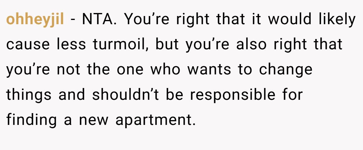 ohheyjil − NTA. You’re right that it would likely cause less turmoil, but you’re also right that you’re not the one who wants to change things and shouldn’t be responsible for finding a new apartment.
