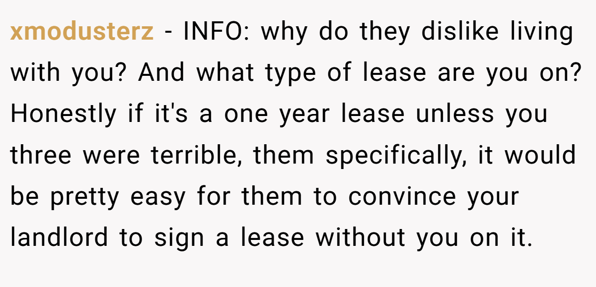 xmodusterz − INFO: why do they dislike living with you? And what type of lease are you on? Honestly if it's a one year lease unless you three were terrible, them specifically, it would be pretty easy for them to convince your landlord to sign a lease without you on it.