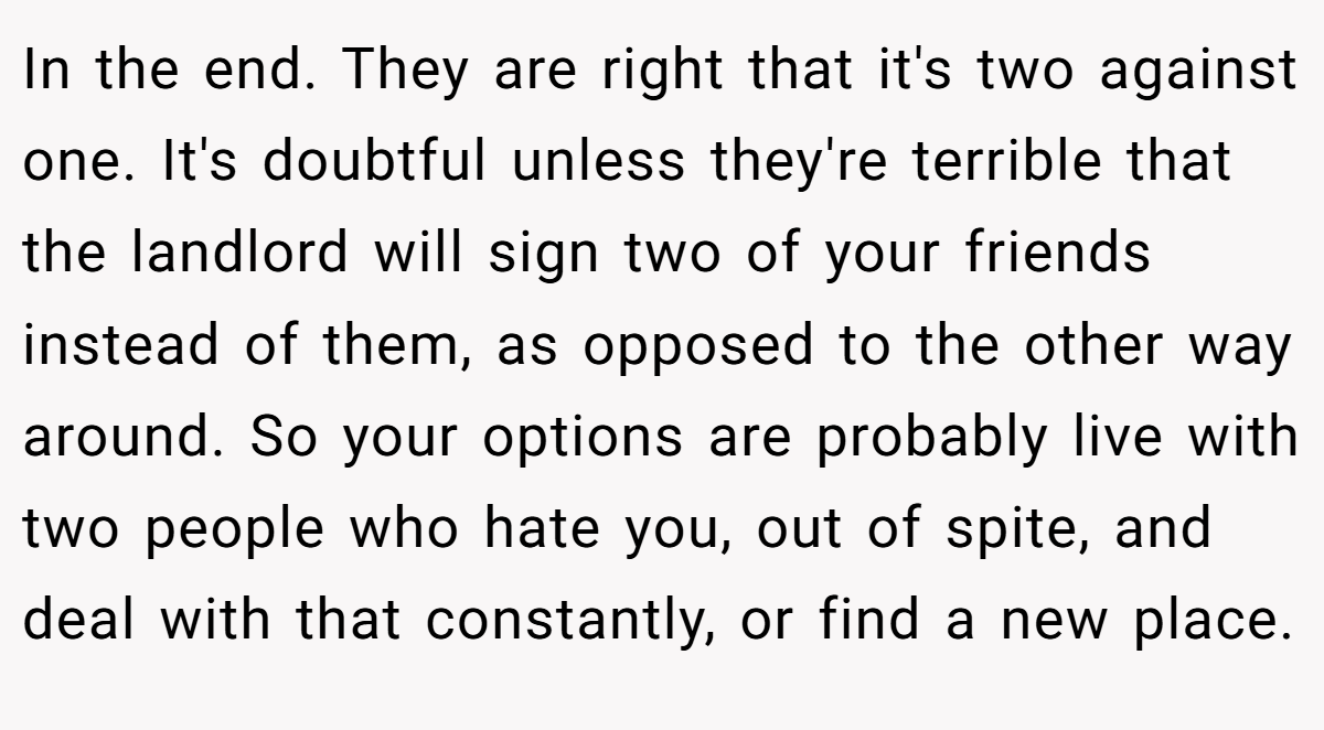 In the end. They are right that it's two against one. It's doubtful unless they're terrible that the landlord will sign two of your friends instead of them, as opposed to the other way around. So your options are probably live with two people who hate you, out of spite, and deal with that constantly, or find a new place.