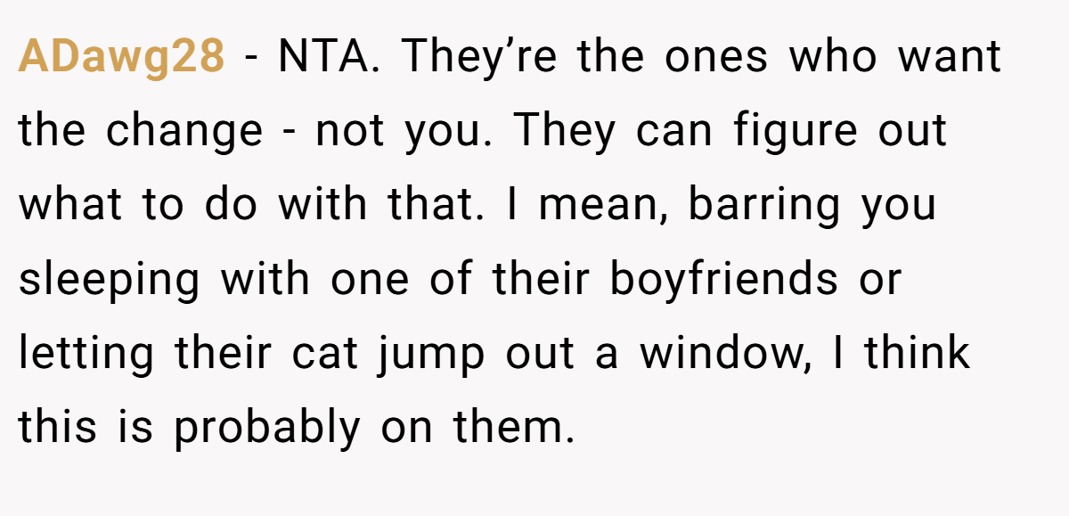 ADawg28 − NTA. They’re the ones who want the change - not you. They can figure out what to do with that. I mean, barring you sleeping with one of their boyfriends or letting their cat jump out a window, I think this is probably on them.