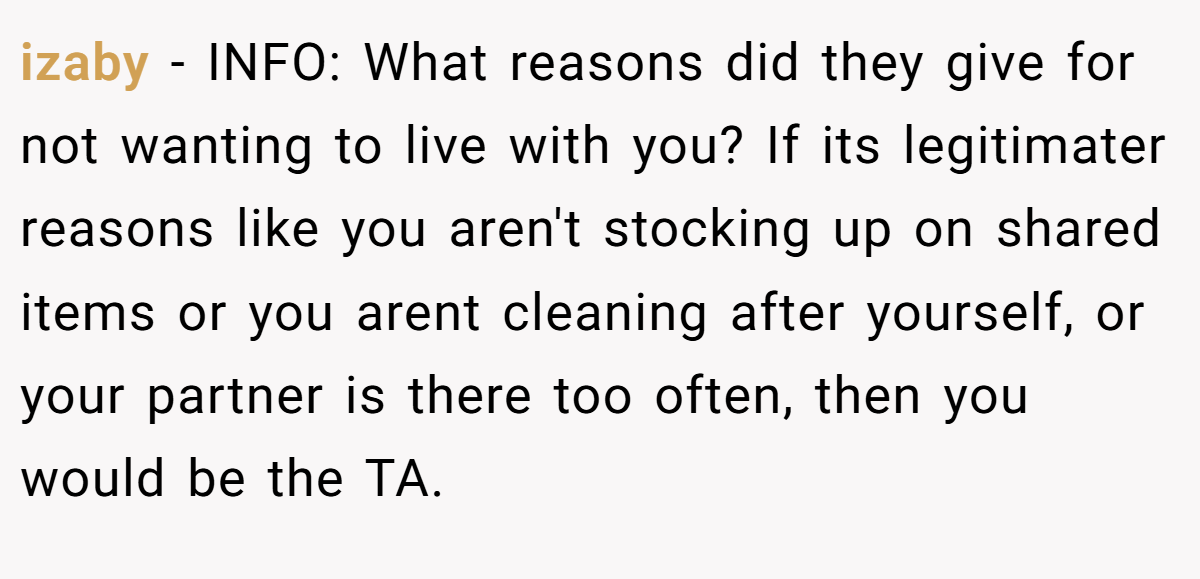 izaby − INFO: What reasons did they give for not wanting to live with you? If its legitimater reasons like you aren't stocking up on shared items or you arent cleaning after yourself, or your partner is there too often, then you would be the TA.