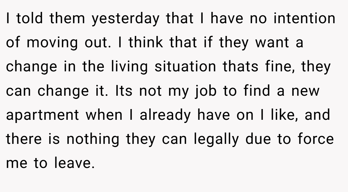 I told them yesterday that I have no intention of moving out. I think that if they want a change in the living situation thats fine, they can change it. Its not my job to find a new apartment when I already have on I like, and there is nothing they can legally due to force me to leave.