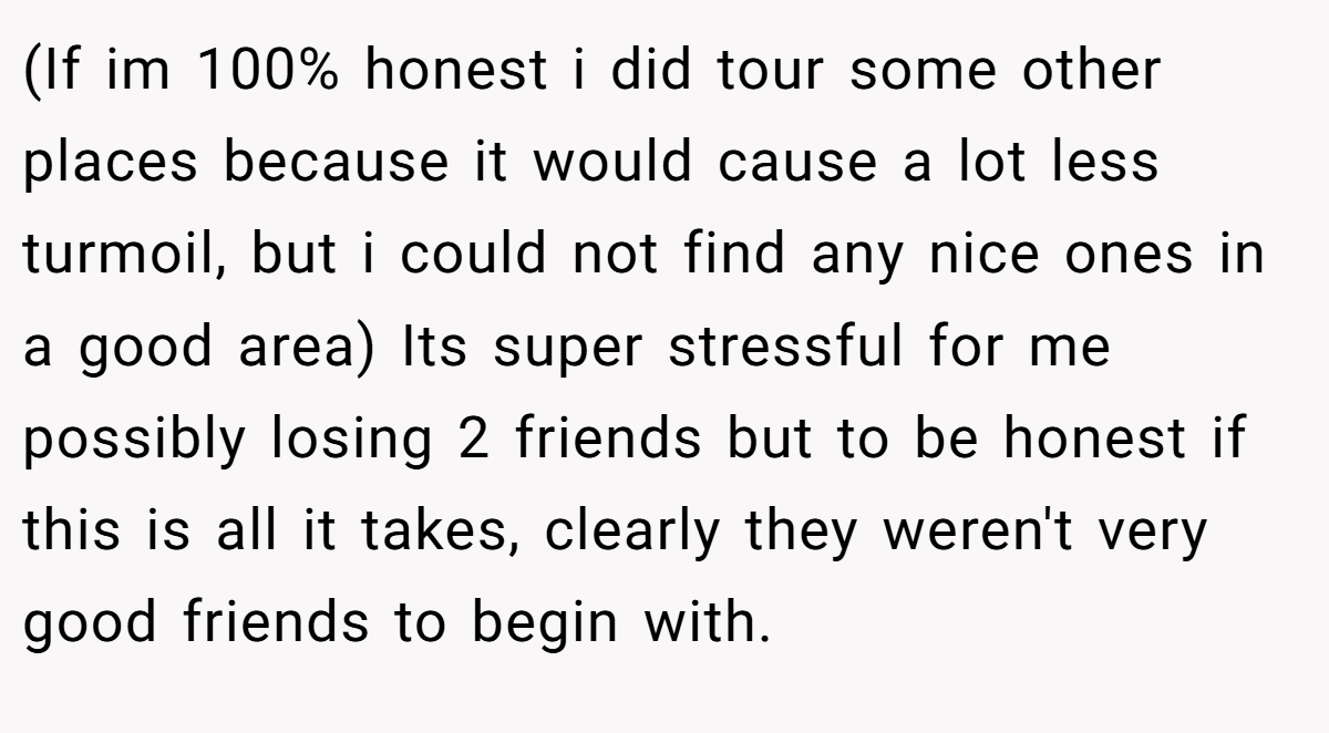 (If im 100% honest i did tour some other places because it would cause a lot less turmoil, but i could not find any nice ones in a good area) Its super stressful for me possibly losing 2 friends but to be honest if this is all it takes, clearly they weren't very good friends to begin with.