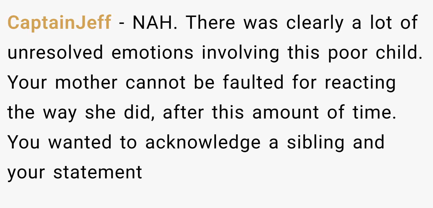 CaptainJeff − NAH. There was clearly a lot of unresolved emotions involving this poor child. Your mother cannot be faulted for reacting the way she did, after this amount of time. You wanted to acknowledge a sibling and your statement