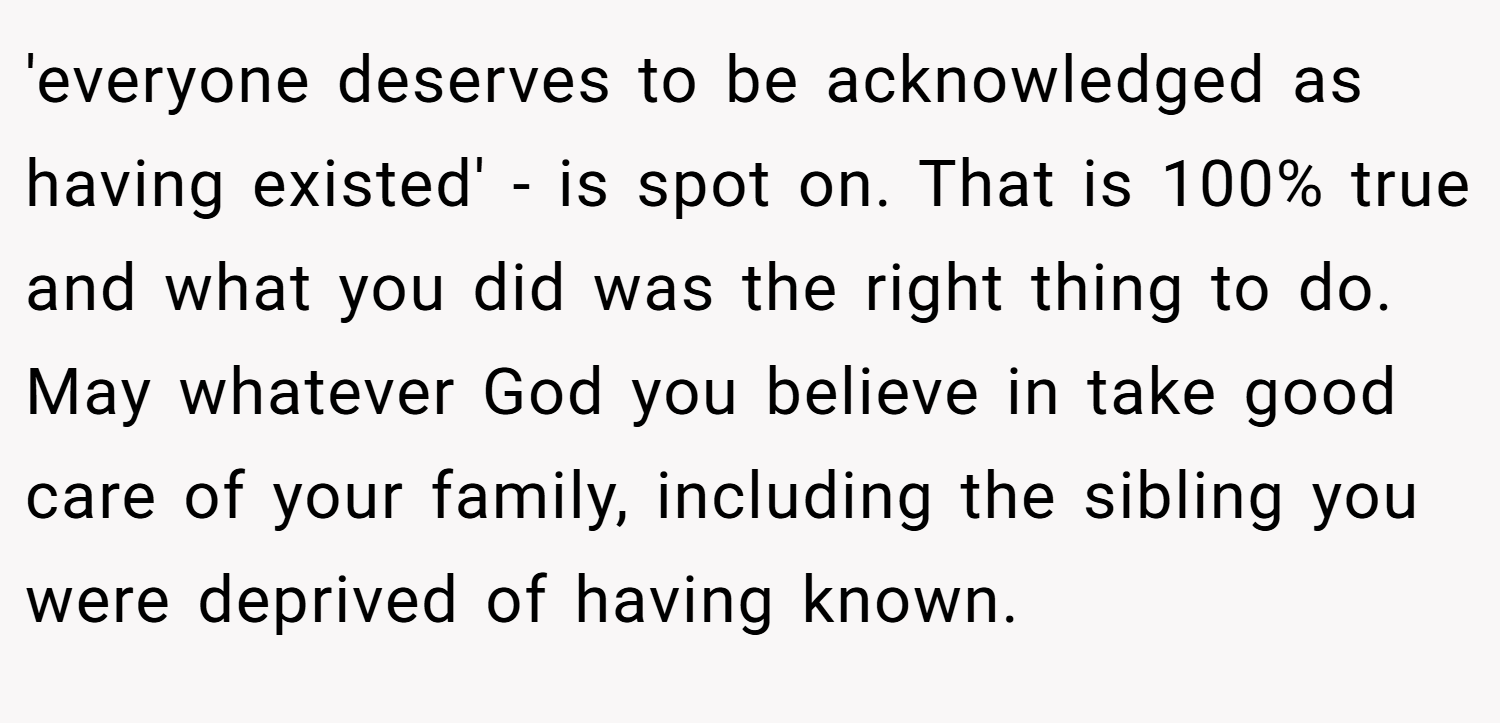 'everyone deserves to be acknowledged as having existed' - is spot on. That is 100% true and what you did was the right thing to do. May whatever God you believe in take good care of your family, including the sibling you were deprived of having known.