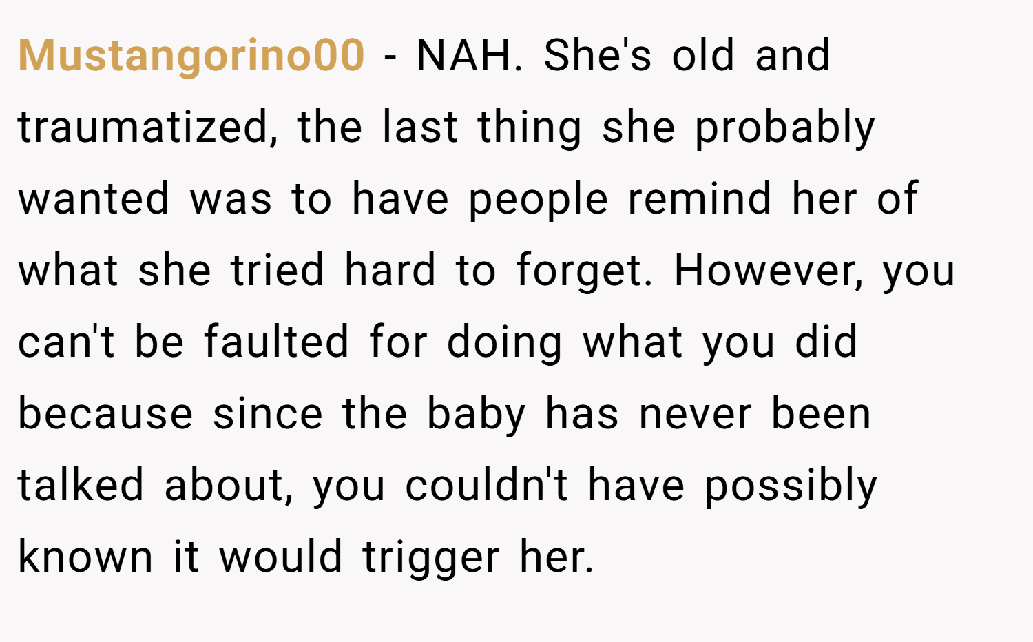 Mustangorino00 − NAH. She's old and traumatized, the last thing she probably wanted was to have people remind her of what she tried hard to forget. However, you can't be faulted for doing what you did because since the baby has never been talked about, you couldn't have possibly known it would trigger her.