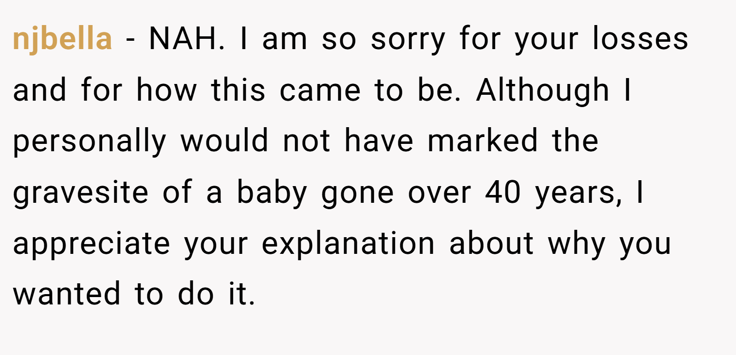 njbella − NAH. I am so sorry for your losses and for how this came to be. Although I personally would not have marked the gravesite of a baby gone over 40 years, I appreciate your explanation about why you wanted to do it.