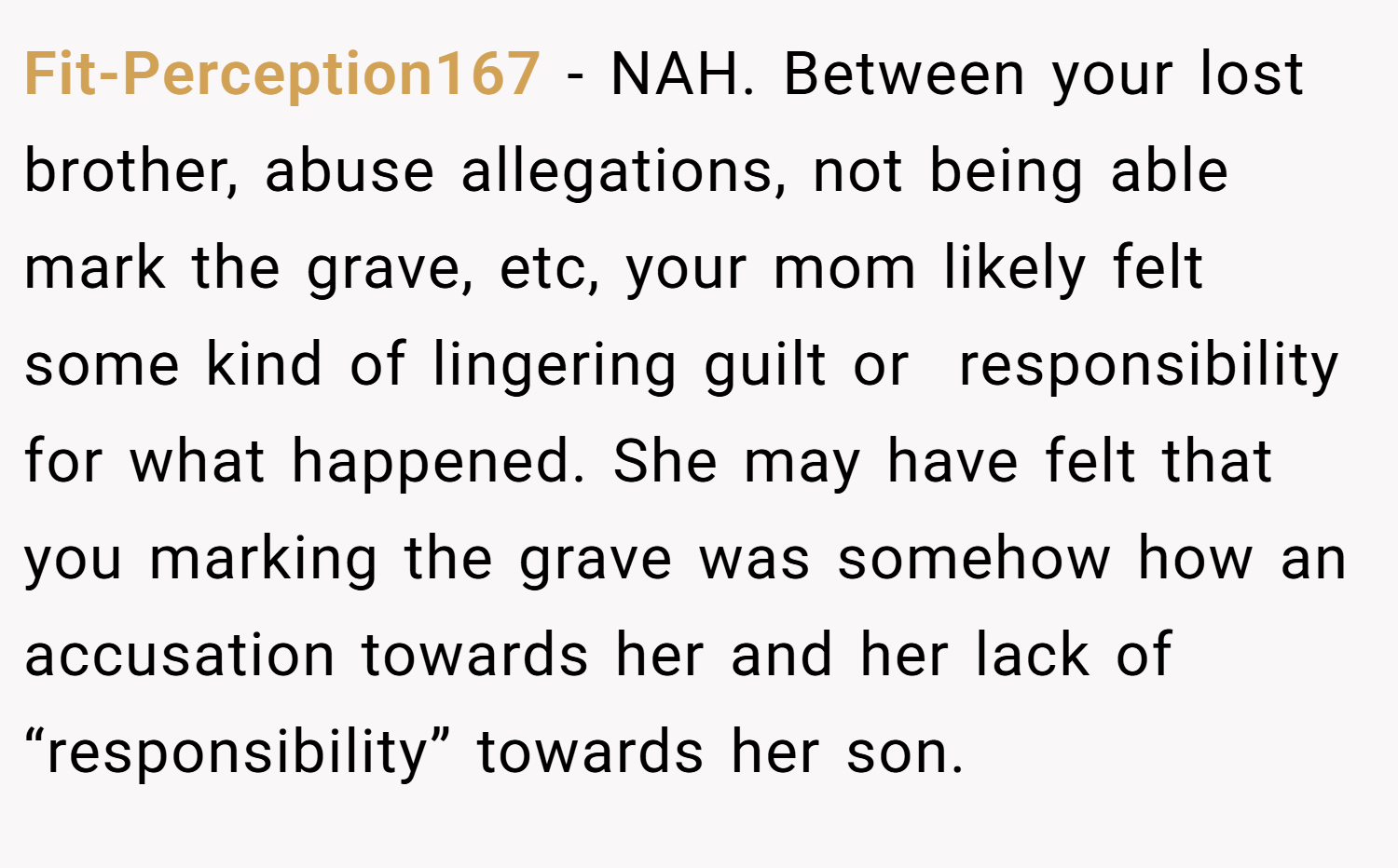 Fit-Perception167 − NAH. Between your lost brother, abuse allegations, not being able mark the grave, etc, your mom likely felt some kind of lingering guilt or  responsibility for what happened. She may have felt that you marking the grave was somehow how an accusation towards her and her lack of “responsibility” towards her son.