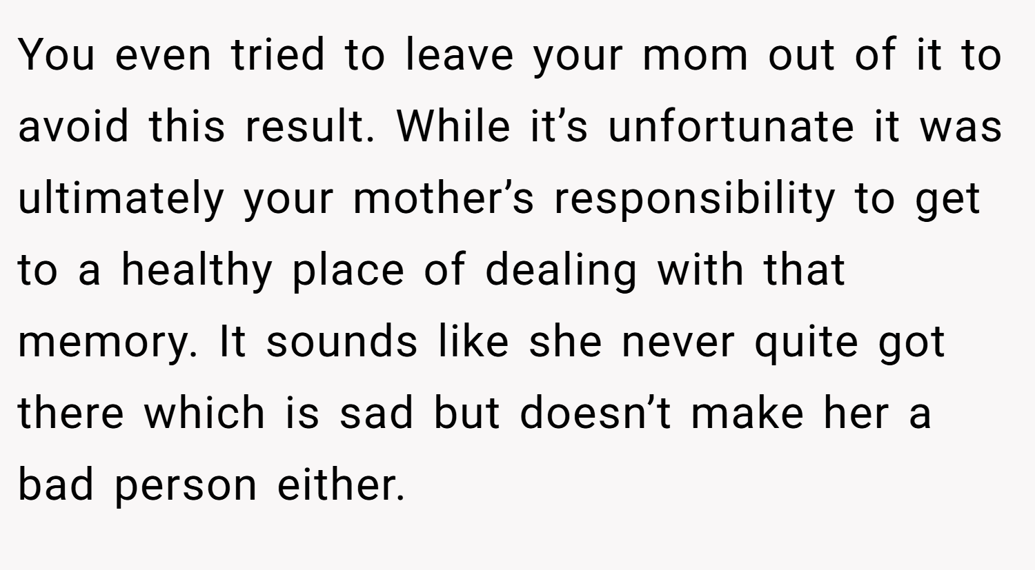 You even tried to leave your mom out of it to avoid this result. While it’s unfortunate it was ultimately your mother’s responsibility to get to a healthy place of dealing with that memory. It sounds like she never quite got there which is sad but doesn’t make her a bad person either.
