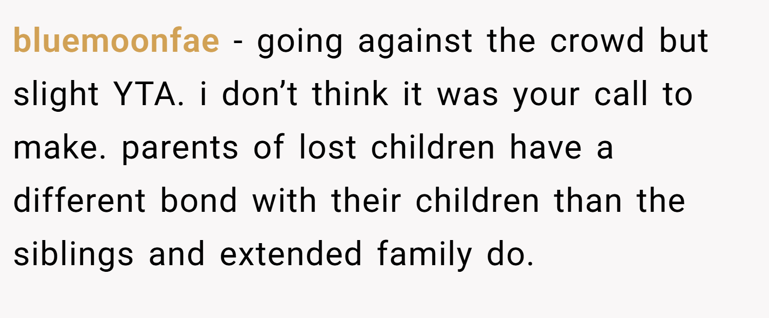 bluemoonfae − going against the crowd but slight YTA. i don’t think it was your call to make. parents of lost children have a different bond with their children than the siblings and extended family do.