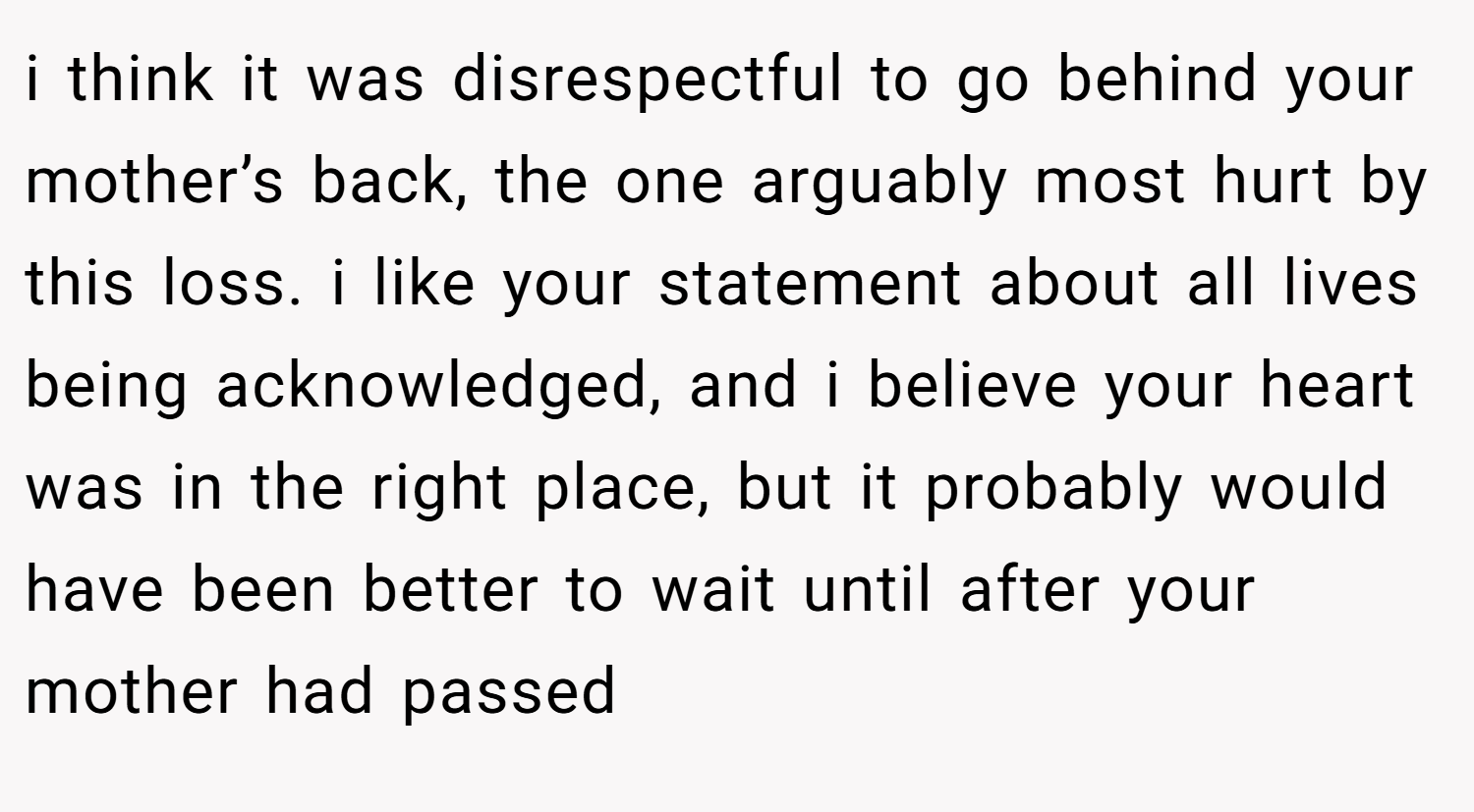 i think it was disrespectful to go behind your mother’s back, the one arguably most hurt by this loss. i like your statement about all lives being acknowledged, and i believe your heart was in the right place, but it probably would have been better to wait until after your mother had passed