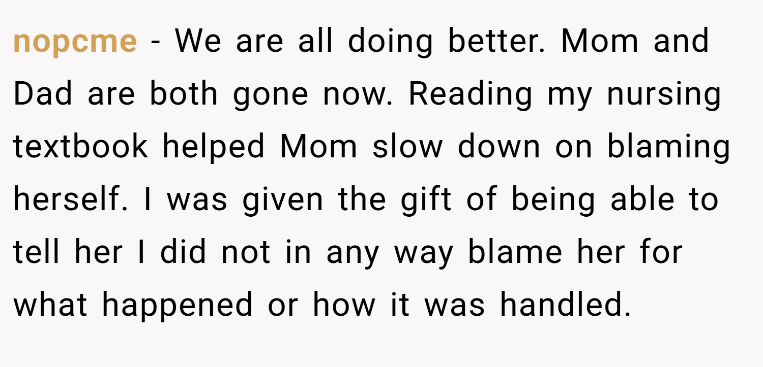 nopcme − We are all doing better. Mom and Dad are both gone now. Reading my nursing textbook helped Mom slow down on blaming herself. I was given the gift of being able to tell her I did not in any way blame her for what happened or how it was handled.