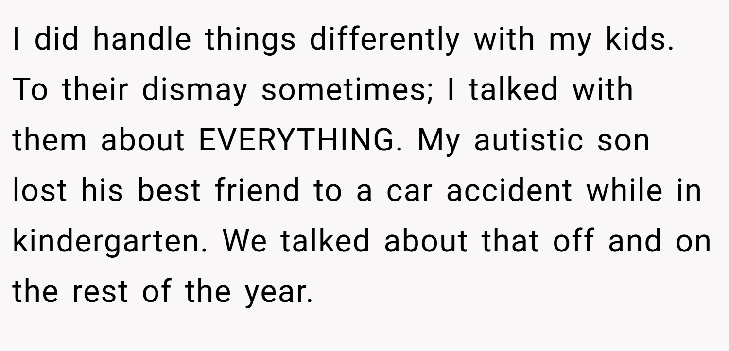 I did handle things differently with my kids. To their dismay sometimes; I talked with them about EVERYTHING. My autistic son lost his best friend to a car accident while in kindergarten. We talked about that off and on the rest of the year.