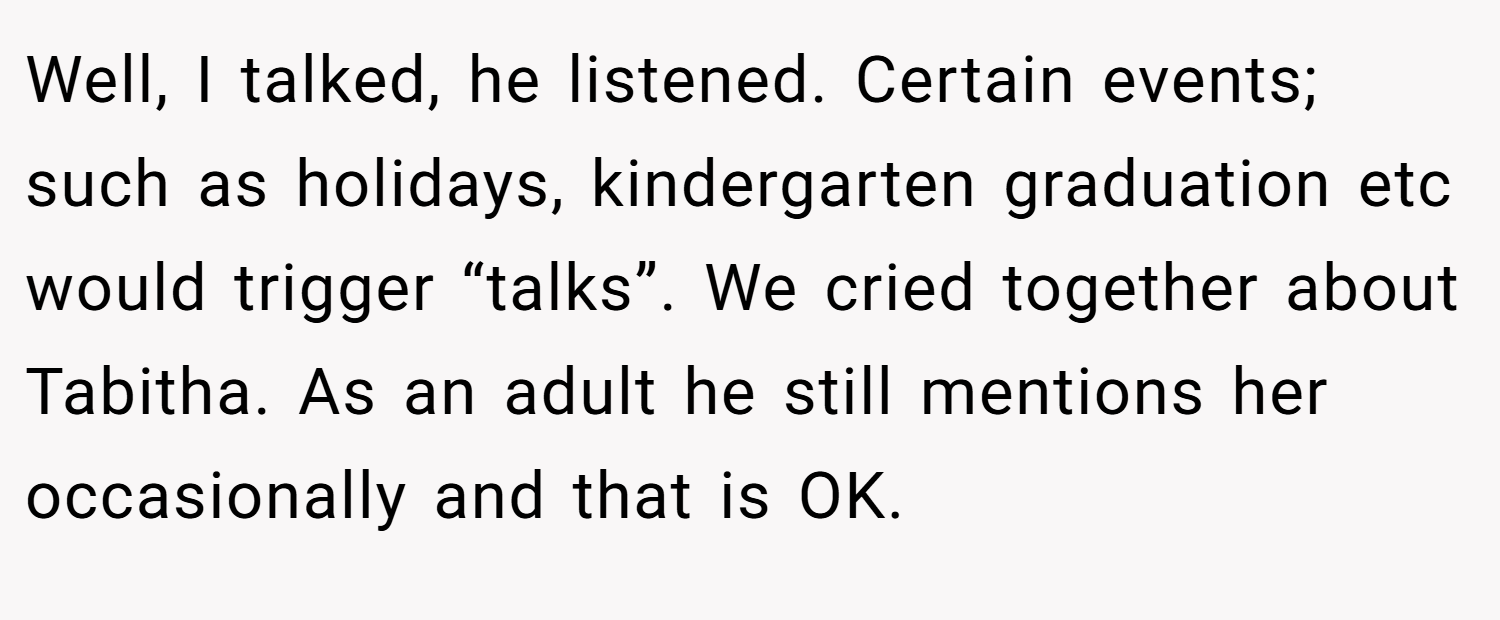 Well, I talked, he listened. Certain events; such as holidays, kindergarten graduation etc would trigger “talks”. We cried together about Tabitha. As an adult he still mentions her occasionally and that is OK.