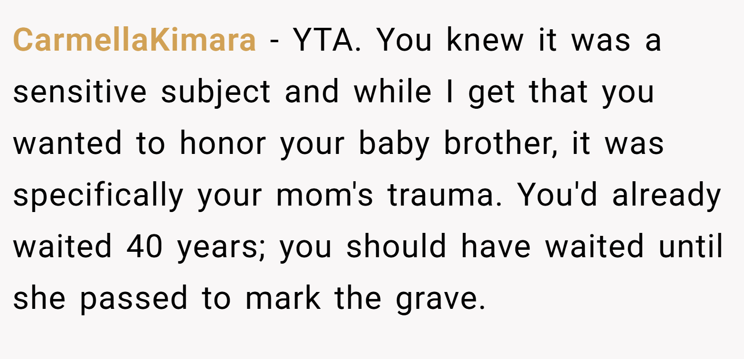 CarmellaKimara − YTA. You knew it was a sensitive subject and while I get that you wanted to honor your baby brother, it was specifically your mom's trauma. You'd already waited 40 years; you should have waited until she passed to mark the grave.